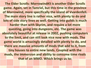 The Elder Scrolls: Morrowind#3 is another Elder Scrolls
 game. Again, set in Tamriel, but this time in the province
of Morrowind, more specifically the island of Vvardenfell.
  The main story line is rather nice, with plenty to do and
 lots of side story lines as well. Getting into guilds is much
       harder than with Skyrim, and require a lot more
      questing, going into dungeons, etc. The game was
absolutely beautiful at release in 2002, pushing computers
   to the limit, and can still look nice now with mods. The
  game world is amazingly detailed with plenty to do, and
  there are massive amounts of mods that add to it, from
      tiny houses to entire new lands. Coupled with the
  mods, the immersion and ability to consume time rivals
             that of an MMO. Which brings us to:
 