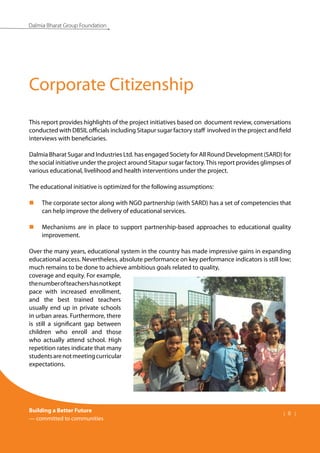 Building a Better Future
— committed to communities
| 8 |
Dalmia Bharat Group Foundation
This report provides highlights of the project initiatives based on document review, conversations
conducted with DBSIL officials including Sitapur sugar factory staff involved in the project and field
interviews with beneficiaries.
Dalmia Bharat Sugar and Industries Ltd. has engaged Society for All Round Development (SARD) for
the social initiative under the project around Sitapur sugar factory.This report provides glimpses of
various educational, livelihood and health interventions under the project.
The educational initiative is optimized for the following assumptions:
The corporate sector along with NGO partnership (with SARD) has a set of competencies that
„
„
can help improve the delivery of educational services.
Mechanisms are in place to support partnership-based approaches to educational quality
„
„
improvement.
Over the many years, educational system in the country has made impressive gains in expanding
educational access. Nevertheless, absolute performance on key performance indicators is still low;
much remains to be done to achieve ambitious goals related to quality,
coverage and equity. For example,
thenumberofteachershasnotkept
pace with increased enrollment,
and the best trained teachers
usually end up in private schools
in urban areas. Furthermore, there
is still a significant gap between
children who enroll and those
who actually attend school. High
repetition rates indicate that many
studentsarenotmeetingcurricular
expectations.
Corporate Citizenship
 