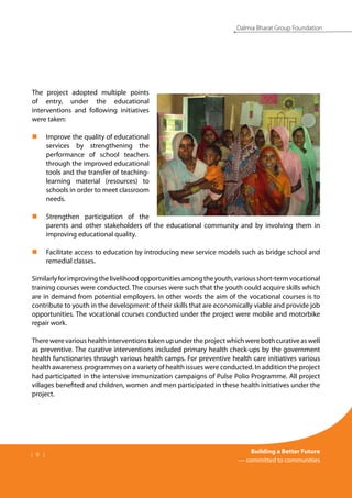 | 9 |
Building a Better Future
— committed to communities
Dalmia Bharat Group Foundation
The project adopted multiple points
of entry, under the educational
interventions and following initiatives
were taken:
Improve the quality of educational
„
„
services by strengthening the
performance of school teachers
through the improved educational
tools and the transfer of teaching-
learning material (resources) to
schools in order to meet classroom
needs.
Strengthen participation of the
„
„
parents and other stakeholders of the educational community and by involving them in
improving educational quality.
Facilitate access to education by introducing new service models such as bridge school and
„
„
remedial classes.
Similarlyforimprovingthelivelihoodopportunitiesamongtheyouth,variousshort-termvocational
training courses were conducted. The courses were such that the youth could acquire skills which
are in demand from potential employers. In other words the aim of the vocational courses is to
contribute to youth in the development of their skills that are economically viable and provide job
opportunities. The vocational courses conducted under the project were mobile and motorbike
repair work.
Therewerevarioushealthinterventionstakenupundertheprojectwhichwerebothcurativeaswell
as preventive. The curative interventions included primary health check-ups by the government
health functionaries through various health camps. For preventive health care initiatives various
health awareness programmes on a variety of health issues were conducted. In addition the project
had participated in the intensive immunization campaigns of Pulse Polio Programme. All project
villages benefited and children, women and men participated in these health initiatives under the
project.
 