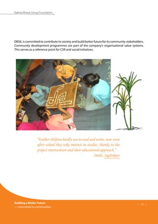Building a Better Future
— committed to communities
| 10 |
Dalmia Bharat Group Foundation
DBSIL is committed to contribute to society and build better future for its community stakeholders.
Community development programmes are part of the company’s organisational value systems.
This serves as a reference point for CSR and social initiatives.
“Earlier children hardly use to read and write, now even
after school they take interest in studies, thanks to the
project intervention and their educational approach.”
-Malti, Jagdishpur
(Translated from Hindi)
 
