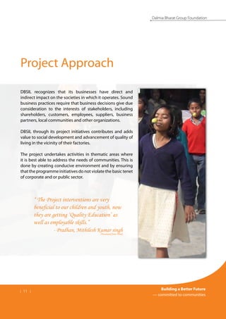 | 11 |
Building a Better Future
— committed to communities
Dalmia Bharat Group Foundation
Project Approach
DBSIL recognizes that its businesses have direct and
indirect impact on the societies in which it operates. Sound
business practices require that business decisions give due
consideration to the interests of stakeholders, including
shareholders, customers, employees, suppliers, business
partners, local communities and other organizations.
DBSIL through its project initiatives contributes and adds
value to social development and advancement of quality of
living in the vicinity of their factories.
The project undertakes activities in thematic areas where
it is best able to address the needs of communities. This is
done by creating conducive environment and by ensuring
that the programme initiatives do not violate the basic tenet
of corporate and or public sector.
“ The Project interventions are very
beneficial to our children and youth, now
they are getting ‘Quality Education’ as
well as employable skills.”
- Pradhan, Mithilesh Kumar singh
(Translated from Hindi)
 