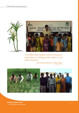 Building a Better Future
— committed to communities
| 12 |
Dalmia Bharat Group Foundation
“Our children have changed, I could see that project
interventions are making positive impact on my
child’s education.”
-Shiv Kumar( Shivam’s Father) Pipri
(Translated from Hindi)
 