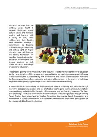 | 15 |
Building a Better Future
— committed to communities
Dalmia Bharat Group Foundation
education to more than 200
children, taught health &
hygiene, developed strong
cultural values and nurtured
reading and learning with
a library. In turn, these
children and their families
have benefited through a
commitment to learning,
buildingastrongercommunity,
and setting sight on higher
education that will leverage
the strong foundation we
have laid through elementary
education to strengthen and
prepare students for high
school education and college
or vocational education.
The school is gearing up its infrastructure and resources so as to maintain continuity of education
for the current students. This partnership is a very effective approach to making a real difference
to those in need; the NGO benefitting with the methods and culture of the corporate world and
the Company and its employees, as active and responsible members in the process of building a
neighbourhood, getting opportunity to fulfill their commitment to the society.
In these schools focus is mainly on development of literacy, numeracy and life-skills through
innovative pedagogical processes and use of effective teaching and learning materials. Emphasis
is on developing individual child through child-center teaching and learning processes. The focus
is on preparing a conducive environment at community and surrounding schools through forming
Parent Teacher Committees/Mother Teacher Committee, Community Based Organization and
involvement of School Development Management Committee and their active participation on
the issues related to children’s education.
 