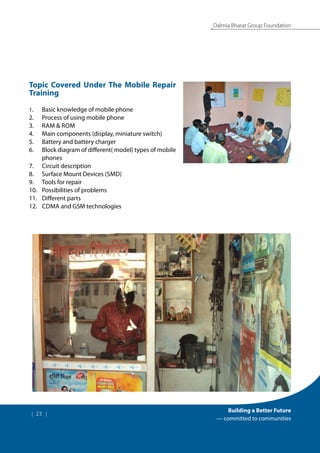| 23 |
Building a Better Future
— committed to communities
Dalmia Bharat Group Foundation
Topic Covered Under The Mobile Repair
Training
1.	 Basic knowledge of mobile phone
2.	 Process of using mobile phone
3.	 Ram & rom
4.	 Main components (display, miniature switch)
5.	 Battery and battery charger
6.	 Block diagram of different( model) types of mobile
phones
7.	 Circuit description
8.	 Surface Mount Devices (smd)
9.	 Tools for repair
10.	 Possibilities of problems
11.	 Different parts
12.	 Cdma and GSM technologies
 
