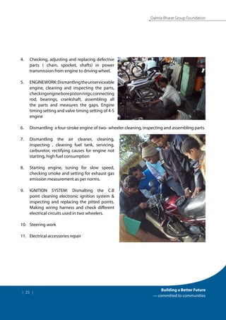 | 25 |
Building a Better Future
— committed to communities
Dalmia Bharat Group Foundation
4.	 Checking, adjusting and replacing defective
parts ( chain, spocket, shafts) in power
transmission from engine to driving wheel.
5.	 ENGINEWORK:Dismantlingtheunserviceable
engine, cleaning and inspecting the parts,
checkingengineborepistonrings,connecting
rod, bearings, crankshaft, assembling all
the parts and measures the gaps. Engine
timing setting and valve timing setting of 4-S
engine
6.	 Dismantling a four-stroke engine of two- wheeler cleaning, inspecting and assembling parts
7.	 Dismantling the air cleaner, cleaning,
inspecting , cleaning fuel tank, servicing,
carburetor, rectifying causes for engine not
starting, high fuel consumption
8.	 Starting engine, tuning for slow speed,
checking smoke and setting for exhaust gas
emission measurement as per norms.
9.	 IGNITION SYSTEM: Dismalting the C.B
point cleaning electronic ignition system &
inspecting and replacing the pitted points.
Making wiring harness and check different
electrical circuits used in two wheelers.
10.	 Steering work
11.	 Electrical accessories repair
 