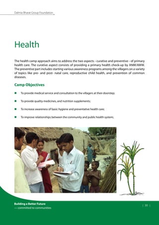 Building a Better Future
— committed to communities
| 30 |
Dalmia Bharat Group Foundation
Health
The health camp approach aims to address the two aspects - curative and preventive - of primary
health care. The curative aspect consists of providing a primary health check-up by ANM/AWW.
The preventive part includes starting various awareness programs among the villagers on a variety
of topics like pre- and post- natal care, reproductive child health, and prevention of common
diseases.
Camp Objectives
To provide medical service and consultation to the villagers at their doorstep;
„
„
To provide quality medicines, and nutrition supplements;
„
„
To increase awareness of basic hygiene and preventative health care;
„
„
To improve relationships between the community and public health system;
„
„
 