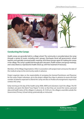 | 31 |
Building a Better Future
— committed to communities
Dalmia Bharat Group Foundation
Conducting the Camps
Health camps are generally held in a village school. The community is consulted about the camp
through a variety of routes, including men's groups, Panchayats (local self government), school
teachers and specially convened public meetings; all of these groups agree for holding the camps
in the village. The camp is publicised through peer educators, health workers and group meetings,
and is described as a reproductive health check-up, with free treatment if necessary.
Members of the Village Organizations (VOs) in association with project team announce the date of
the medical camps to the community weeks in advance.
Project organizer takes on the responsibility of arranging the General Practitioner and Physician
for the camp. Project volunteers, go to the project villages four days in advance to assess the total
number of patients expected to attend the camp and also to finalize all arrangements required to
conduct the camp.
Early morning on the day of the health camp ANM, AWW and volunteers reach the village. The VO
members are given the blank “Case Papers” in time so that they can record the names, personal
data and health status of the villagers in advance. At 10.30 a.m. the villagers assemble outside the
Government Primary School sitting systematically as instructed.
 