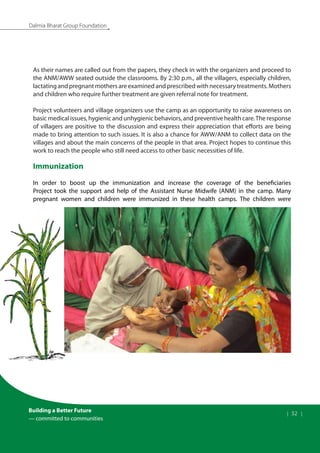 Building a Better Future
— committed to communities
| 32 |
Dalmia Bharat Group Foundation
As their names are called out from the papers, they check in with the organizers and proceed to
the ANM/AWW seated outside the classrooms. By 2:30 p.m., all the villagers, especially children,
lactating and pregnant mothers are examined and prescribed with necessary treatments. Mothers
and children who require further treatment are given referral note for treatment.
Project volunteers and village organizers use the camp as an opportunity to raise awareness on
basic medical issues, hygienic and unhygienic behaviors, and preventive health care.The response
of villagers are positive to the discussion and express their appreciation that efforts are being
made to bring attention to such issues. It is also a chance for AWW/ANM to collect data on the
villages and about the main concerns of the people in that area. Project hopes to continue this
work to reach the people who still need access to other basic necessities of life.
Immunization
In order to boost up the immunization and increase the coverage of the beneficiaries
Project took the support and help of the Assistant Nurse Midwife (ANM) in the camp. Many
pregnant women and children were immunized in these health camps. The children were
 