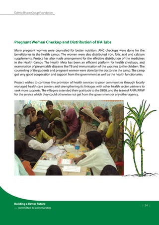 Building a Better Future
— committed to communities
| 34 |
Dalmia Bharat Group Foundation
Pregnant Women Checkup and Distribution of IFA Tabs
Many pregnant women were counseled for better nutrition. ANC checkups were done for the
beneficiaries in the health camps. The women were also distributed iron, folic acid and calcium
supplements. Project has also made arrangement for the effective distribution of the medicines
in the Health Camps. The Health Mela has been an efficient platform for health checkups, and
examination of preventable diseases like TB and immunisation of the vaccines to the children. The
counseling of the patients and pregnant women were done by the doctors in the camp. The camp
got very good cooperation and support from the government as well as the health functionaries.
Project wishes to continue the provision of health services to poor communities through locally
managed health care centers and strengthening its linkages with other health sector partners to
seek more supports.The villagers extended their gratitude to the DBSIL and the team of ANM/AWW
for the service which they could otherwise not get from the government or any other agency.
 