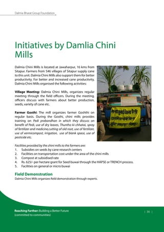 Dalmia Bharat Group Foundation
Initiatives by Damlia Chini
Mills
Dalmia Chini Mills is located at Jawaharpur, 16 kms from
Sitapur. Farmers from 546 villages of Sitapur supply cane
to this unit. Dalmia Chini Mills also support them for better
productivity. For better and increased cane productivity,
Dalmia Chini Mills organised the following activities:
Village Meeting: Dalmia Chini Mills, organizes regular
meeting through the field officers. During the meeting,
officers discuss with farmers about better production,
seeds, variety of cane etc.
Farmer Gosthi: The mill organizes farmer Goshthi on
regular basis. During the Gosthi, chini mills provides
training on Pedi prabandhan in which they discuss on
benefit of Pedi, use of dry leaves, Thuntho ki chhatai, spray
of fertilizer and medicine,cutting of old root, use of fertilizer,
use of vermicompost, irrigation, use of blank space, use of
pesticide etc.
Facilities provided by the chini mills to the farmers are:
1.	 Subsidies on seeds by cane research centers
2.	 Facilities on transportation cost under the area of the chini mills
3.	 Compost at subsidised rate
4.	 Rs. 625/- per hectare grant for Seed buwai through the HAPSE or TRENCH process.
5.	 Facilities on general or micro buwai
Field Demonstration
Dalmia Chini Mills organizes field demonstration through experts.
Reaching Farther: Building a Better Future
(committed to communities)
| 36 |
 