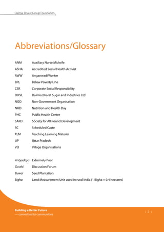 Building a Better Future
— committed to communities
| 2 |
Dalmia Bharat Group Foundation
ANM	 Auxiliary Nurse Midwife
ASHA	 Accredited Social Health Activist
AWW	 Anganwadi Worker
BPL	 Below Poverty Line
CSR	 Corporate Social Responsibility
DBSIL	 Dalmia Bharat Sugar and Industries Ltd.
NGO	 Non-Government Organisation
NHD	 Nutrition and Health Day
PHC	 Public Health Centre
SARD	 Society for All Round Development
SC	 Scheduled Caste
TLM	 Teaching Learning Material
UP	 Uttar Pradesh
VO	 Village Organisations
Antyodaya	 Extremely Poor
Gosthi	 Discussion Forum
Buwai	 Seed Plantation
Bigha	 Land Measurement Unit used in rural India (1 Bigha = 0.4 hectares)
Abbreviations/Glossary
 