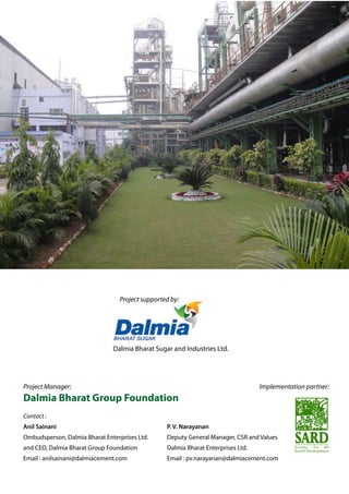 Implementation partner:
Project supported by:
Dalmia Bharat Sugar and Industries Ltd.
Project Manager:
Dalmia Bharat Group Foundation
Contact :
Anil Sainani
Ombudsperson, Dalmia Bharat Enterprises Ltd.
and CEO, Dalmia Bharat Group Foundation
Email : anilsainani@dalmiacement.com
P. V. Narayanan
Deputy General Manager, CSR and Values
Dalmia Bharat Enterprises Ltd.
Email : pv.narayanan@dalmiacement.com
 