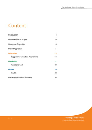 | 3 |
Building a Better Future
— committed to communities
Dalmia Bharat Group Foundation
Introduction	 4
District Profile of Sitapur	 6
Corporate Citizenship	 8
Project Approach	 11
Education	 13
	 Support for Education Programme	 14
Livelihood	 21
	 Vocational Skill	 22
Health	 29
	 Health	 30
Initiatives of Dalmia Chini Mills	 36
Content
 