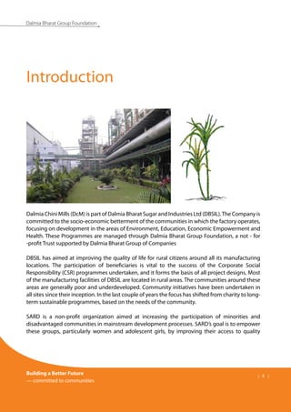 Building a Better Future
— committed to communities
| 4 |
Dalmia Bharat Group Foundation
Dalmia Chini Mills (DcM) is part of Dalmia Bharat Sugar and Industries Ltd (DBSIL).The Company is
committed to the socio-economic betterment of the communities in which the factory operates,
focusing on development in the areas of Environment, Education, Economic Empowerment and
Health. These Programmes are managed through Dalmia Bharat Group Foundation, a not - for
-profit Trust supported by Dalmia Bharat Group of Companies
DBSIL has aimed at improving the quality of life for rural citizens around all its manufacturing
locations. The participation of beneficiaries is vital to the success of the Corporate Social
Responsibility (CSR) programmes undertaken, and it forms the basis of all project designs. Most
of the manufacturing facilities of DBSIL are located in rural areas. The communities around these
areas are generally poor and underdeveloped. Community initiatives have been undertaken in
all sites since their inception. In the last couple of years the focus has shifted from charity to long-
term sustainable programmes, based on the needs of the community.
SARD is a non-profit organization aimed at increasing the participation of minorities and
disadvantaged communities in mainstream development processes. SARD’s goal is to empower
these groups, particularly women and adolescent girls, by improving their access to quality
Introduction
 