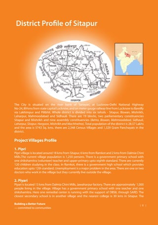 Building a Better Future
— committed to communities
| 6 |
Dalmia Bharat Group Foundation
The City is situated on the river bank of ‘Sarayan’, at Lucknow-Delhi National Highway
No-24,89kmsfromstatecapitalLucknow,andonmetergaugerailwaylinefromLucknowtoBareilly
via Lakhimpur and Pilibhit. Whole district is divided into six tehsils - Sitapur, Biswan, Mishrikh,
Laharpur, Mahmoodabad and Sidhauli. There are 19 blocks, two parliamentary constituencies
Sitapur and Mishrikh and nine assembly constituencies (Behta, Biswan, Mahmoodabad, Sidhauli,
Laharpur, Sitapur, Hargaon, Mishrikh and Machhrehta). Total population of the district is 28.57 Lakhs
and the area is 5743 Sq. kms. there are 2,348 Census Villages and 1,329 Gram Panchayats in the
district.
Project Villages Profile
1. Pipri
Pipri village is located around 18 kms from Sitapur, 6 kms from Ramkot and 2 kms from Dalmia Chini
Mills.The current village population is 1,250 persons. There is a government primary school with
one shikshamitra (volunteer) teacher and upper-primary upto eighth standard. There are currently
120 children studying in the class. In Ramkot, there is a government high school which provides
education upto 12th standard. Unemployment is a major problem in the area.There are one or two
doctors who work in the village but they currently live outside the village.
2. Piyari
Piyari is located 13 kms from Dalmia Chini Mills, Jawaharpur factory.There are approximately 1,000
people living in the village. Village has a government primary school with one teacher and one
shikshamitra. Here one remedial center is running with the support of DBSIL through SARD. The
closest secondary school is in another village and the nearest college is 30 kms in Sitapur. The
District Profile of Sitapur
 