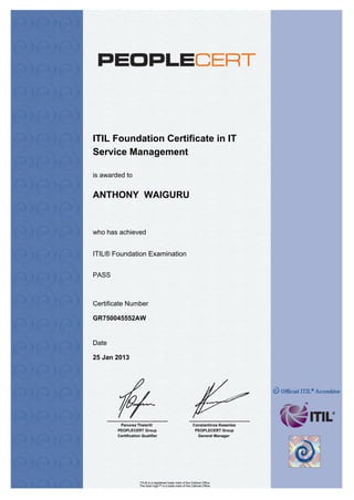 ITIL Foundation Certificate in IT
Service Management
who has achieved
Certificate Number
Date
is awarded to
Panorea Theleriti
PEOPLECERT Group
Certification Qualifier
Constantinos Kesentes
PEOPLECERT Group
General Manager
ANTHONY WAIGURU
ITIL® Foundation Examination
PASS
GR750045552AW
25 Jan 2013
ITIL® is a registered trade mark of the Cabinet Office
The Swirl logo™ is a trade mark of the Cabinet Office
 