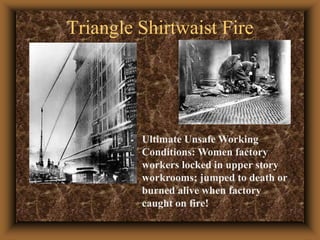 Triangle Shirtwaist FireUltimate Unsafe Working Conditions: Women factory workers locked in upper story workrooms; jumped to death or burned alive when factory caught on fire!