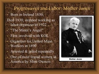 Progressives and Labor: Mother JonesBorn in Ireland 1830;Died 1930; stopped working as labor organizer in 1922“The Miner’s Angel”First involved with KOLOrganizer for United Mine Workers in 1890Arrested & jailed repeatedlyOne of most feared women in America by Mine Owners