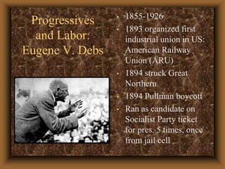 Progressives and Labor: Eugene V. Debs1855-19261893 organized first industrial union in US: American Railway Union (ARU)1894 struck Great Northern1894 Pullman boycottRan as candidate on Socialist Party ticket for pres. 5 times, once from jail cell