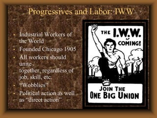 Progressives and Labor: IWWIndustrial Workers of the WorldFounded Chicago 1905All workers should unite together, regardless of job, skill, etc.“Wobblies”Political action as well as “direct action”