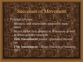 Successes of MovementPolitical reformsInitiative and referendum adopted in many statesSecret Ballot first adopted in Wisconsin as well as direct primary elections 16th Amendment passed –graduated income tax 17th Amendment - Direct Election of Senators 1913 