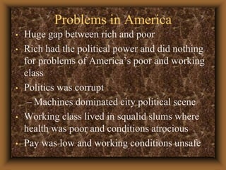 Problems in AmericaHuge gap between rich and poorRich had the political power and did nothing for problems of America’s poor and working classPolitics was corruptMachines dominated city political sceneWorking class lived in squalid slums where health was poor and conditions atrociousPay was low and working conditions unsafe