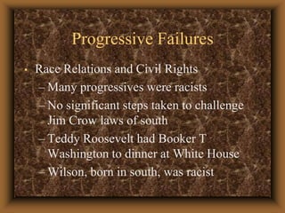 Progressive Failures Race Relations and Civil Rights Many progressives were racistsNo significant steps taken to challenge Jim Crow laws of southTeddy Roosevelt had Booker T Washington to dinner at White HouseWilson, born in south, was racist