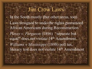Jim Crow LawsIn the South mostly (but other areas, too)Laws designed to undo the rights guaranteed African Americans during ReconstructionPlessy v. Ferguson (1896)  “separate but equal” does not violate 14th AmendmentWilliams v Mississippi (1898) poll tax, literacy test does not violate 14th Amendment