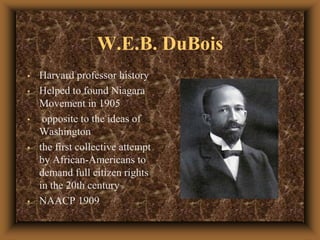 W.E.B.DuBoisHarvard professor historyHelped to found Niagara Movement in 1905 opposite to the ideas of Washingtonthe first collective attempt by African-Americans to demand full citizen rights in the 20th century NAACP 1909