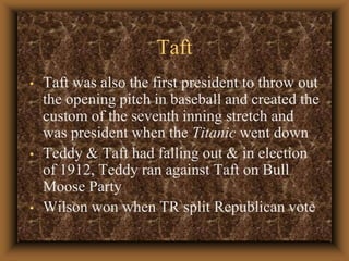 TaftTaft was also the first president to throw out the opening pitch in baseball and created the custom of the seventh inning stretch and was president when the Titanic went down Teddy & Taft had falling out & in election of 1912, Teddy ran against Taft on Bull Moose PartyWilson won when TR split Republican vote