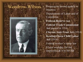 Woodrow WilsonProgressive record mainly in businessDepartments of Labor and of Commerce Federal Reserve ActFederal Trade Commission Act passed in 1914 Clayton Anti-Trust Act (1914) Keating-Owen Child Labor Act (1916)Federal worker’s comp law9 hour workday for fed employees & 8 hr for RR