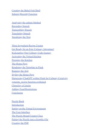 Creating the Babel Fish Shell
Submit (Record) Function
Analyzing the submit Method
Recording Speech
Transcribing Speech
Translating Speech
Vocalizing the Text
Three Ingredient Recipe Creater
Get Ready for an Epic Culinary Adventure!
Kickstarting Our Culinary Code Journey
Activating the Virtual Kitchen
Prepping the Kitchen
The Home Page
Rendering the Template in Flask
Running the App
Styling the Home Page
Harnessing ChatGPT within Flask for Culinary Creativity
generate_recipe function explained
Choosing a Cuisine
Adding Food Restrictions
Conclusion
Puzzle Book
Introduction
Setting up the Virtual Environment
The User Interface
The Puzzle Board Creator Class
Putting the Puzzle into a Graphic File
Creating the PDF
 