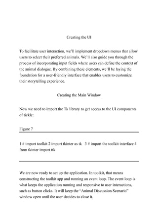 Creating the UI
To facilitate user interaction, we’ll implement dropdown menus that allow
users to select their preferred animals. We’ll also guide you through the
process of incorporating input fields where users can define the context of
the animal dialogue. By combining these elements, we’ll be laying the
foundation for a user-friendly interface that enables users to customize
their storytelling experience.
Creating the Main Window
Now we need to import the Tk library to get access to the UI components
of tickle:
Figure 7
1 # import toolkit 2 import tkinter as tk 3 # import the toolkit interface 4
from tkinter import ttk
We are now ready to set up the application. In toolkit, that means
constructing the toolkit app and running an event loop. The event loop is
what keeps the application running and responsive to user interactions,
such as button clicks. It will keep the “Animal Discussion Scenario”
window open until the user decides to close it.
 