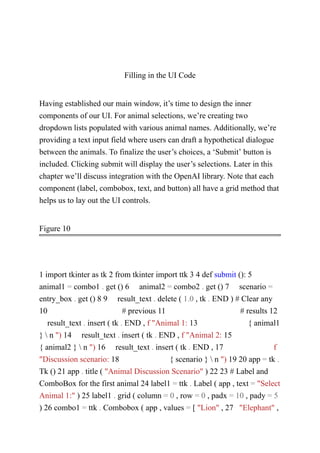 Filling in the UI Code
Having established our main window, it’s time to design the inner
components of our UI. For animal selections, we’re creating two
dropdown lists populated with various animal names. Additionally, we’re
providing a text input field where users can draft a hypothetical dialogue
between the animals. To finalize the user’s choices, a ‘Submit’ button is
included. Clicking submit will display the user’s selections. Later in this
chapter we’ll discuss integration with the OpenAI library. Note that each
component (label, combobox, text, and button) all have a grid method that
helps us to lay out the UI controls.
Figure 10
1 import tkinter as tk 2 from tkinter import ttk 3 4 def submit (): 5
animal1 = combo1 . get () 6 animal2 = combo2 . get () 7 scenario =
entry_box . get () 8 9 result_text . delete ( 1.0 , tk . END ) # Clear any
10 # previous 11 # results 12
result_text . insert ( tk . END , f "Animal 1: 13 { animal1
}  n ") 14 result_text . insert ( tk . END , f "Animal 2: 15
{ animal2 }  n ") 16 result_text . insert ( tk . END , 17 f
"Discussion scenario: 18 { scenario }  n ") 19 20 app = tk .
Tk () 21 app . title ( "Animal Discussion Scenario" ) 22 23 # Label and
ComboBox for the first animal 24 label1 = ttk . Label ( app , text = "Select
Animal 1:" ) 25 label1 . grid ( column = 0 , row = 0 , padx = 10 , pady = 5
) 26 combo1 = ttk . Combobox ( app , values = [ "Lion" , 27 "Elephant" ,
 
