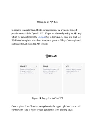 Obtaining an API Key
In order to integrate OpenAI into our application, we are going to need
permission to call the OpenAI API. We get permission by using an API Key
which we generate from the Open AI Go to the Open AI page and click Get
We’ll need to register with them in order to get an API key. Once registered
and logged in, click on the API section:
Figure 14. Logged in to ChatGPT
Once registered, we’ll notice a dropdown in the upper right hand corner of
our browser. Here is where we can generate or view existing keys:
 
