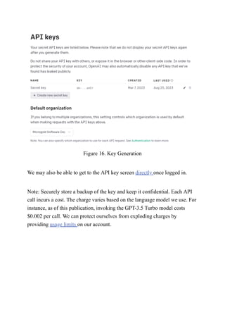 Figure 16. Key Generation
We may also be able to get to the API key screen directly once logged in.
Note: Securely store a backup of the key and keep it confidential. Each API
call incurs a cost. The charge varies based on the language model we use. For
instance, as of this publication, invoking the GPT-3.5 Turbo model costs
$0.002 per call. We can protect ourselves from exploding charges by
providing usage limits on our account.
 