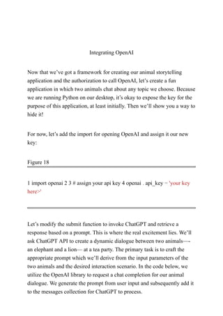 Integrating OpenAI
Now that we’ve got a framework for creating our animal storytelling
application and the authorization to call OpenAI, let’s create a fun
application in which two animals chat about any topic we choose. Because
we are running Python on our desktop, it’s okay to expose the key for the
purpose of this application, at least initially. Then we’ll show you a way to
hide it!
For now, let’s add the import for opening OpenAI and assign it our new
key:
Figure 18
1 import openai 2 3 # assign your api key 4 openai . api_key = 'your key
here>'
Let’s modify the submit function to invoke ChatGPT and retrieve a
response based on a prompt. This is where the real excitement lies. We’ll
ask ChatGPT API to create a dynamic dialogue between two animals—-
an elephant and a lion— at a tea party. The primary task is to craft the
appropriate prompt which we’ll derive from the input parameters of the
two animals and the desired interaction scenario. In the code below, we
utilize the OpenAI library to request a chat completion for our animal
dialogue. We generate the prompt from user input and subsequently add it
to the messages collection for ChatGPT to process.
 
