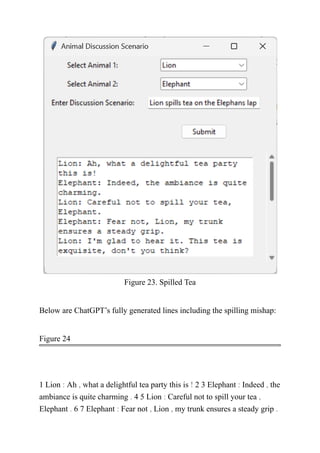 Figure 23. Spilled Tea
Below are ChatGPT’s fully generated lines including the spilling mishap:
Figure 24
1 Lion : Ah , what a delightful tea party this is ! 2 3 Elephant : Indeed , the
ambiance is quite charming . 4 5 Lion : Careful not to spill your tea ,
Elephant . 6 7 Elephant : Fear not , Lion , my trunk ensures a steady grip .
 