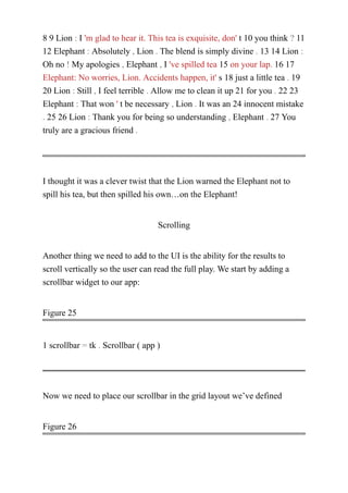8 9 Lion : I 'm glad to hear it. This tea is exquisite, don' t 10 you think ? 11
12 Elephant : Absolutely , Lion . The blend is simply divine . 13 14 Lion :
Oh no ! My apologies , Elephant , I 've spilled tea 15 on your lap. 16 17
Elephant: No worries, Lion. Accidents happen, it' s 18 just a little tea . 19
20 Lion : Still , I feel terrible . Allow me to clean it up 21 for you . 22 23
Elephant : That won ' t be necessary , Lion . It was an 24 innocent mistake
. 25 26 Lion : Thank you for being so understanding , Elephant . 27 You
truly are a gracious friend .
I thought it was a clever twist that the Lion warned the Elephant not to
spill his tea, but then spilled his own…on the Elephant!
Scrolling
Another thing we need to add to the UI is the ability for the results to
scroll vertically so the user can read the full play. We start by adding a
scrollbar widget to our app:
Figure 25
1 scrollbar = tk . Scrollbar ( app )
Now we need to place our scrollbar in the grid layout we’ve defined
Figure 26
 