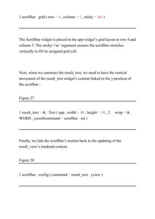 1 scrollbar . grid ( row = 4 , column = 3 , sticky = 'ns' )
The Scrollbar widget is placed in the app widget’s grid layout at row 4 and
column 3. The sticky=‘ns’ argument ensures the scrollbar stretches
vertically to fill its assigned grid cell.
Next, when we construct the result_text, we need to have the vertical
movement of the result_text widget’s content linked to the y-position of
the scrollbar :
Figure 27
1 result_text = tk . Text ( app , width = 40 , height = 10 , 2 wrap = tk .
WORD , yscrollcommand = scrollbar . set )
Finally, we link the scrollbar’s motion back to the updating of the
result_view’s rendered content.
Figure 28
1 scrollbar . config ( command = result_text . yview )
 