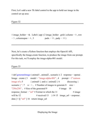 First, Let’s add a new Tk label control to the app to hold our image in the
control set up area:
Figure 32
1 image_holder = tk . Label ( app ) 2 image_holder . grid ( column = 0 , row
= 5 , columnspan = 4 , 3 padx = 10 , pady = 10 )
Next, let’s create a Python function that employs the OpenAI API,
specifically the Image.create function, to produce the image from our prompt.
For this task, we’ll employ the image-alpha-001 model.
Figure 33
1 def generateImage ( animal1 , animal2 , scenario ): 2 response = openai .
Image . create ( 3 model = "image-alpha-001" , 4 prompt = f "cartoon
image of a 5 { animal1 } and a { animal2 } 6 discussing {
scenario } ", 7 n = 1 , # Number of images to generate 8 size =
"256x256" , # Size of the generated 9 # image 10
response_format = "url" # Format in which the 11 # image
will be 12 # received 13 ) 14 15 image_url = response .
data [ 0 ][ "url" ] 16 return image_url
Displaying the Image
 