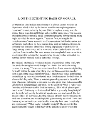 I. ON THE SCIENTIFIC BASIS OF MORALS.
By Morals or Ethic I mean the doctrine of a special kind of pleasure or
displeasure which is felt by the human mind in contemplating certain
courses of conduct, whereby they are felt to be right or wrong, and of a
special desire to do the right things and avoid the wrong ones. The pleasure
or displeasure is commonly called the moral sense; the corresponding desire
might be called the moral appetite. These are facts, existing in the
consciousness of every man who need be considered in this discussion, and
sufficiently marked out by these names; they need no further definition. In
the same way the sense of taste is a feeling of pleasure or displeasure in
things savory or unsavory, and is associated with a desire for the one and a
repulsion from the other. We must assume that everybody knows what these
words mean; the feelings they describe may be analyzed or accounted for,
but they cannot be more exactly defined as feelings.
The maxims of ethic are recommendations or commands of the form, ‘Do
this particular thing because it is right,’ or ‘Avoid this particular thing
because it is wrong.’ They express the immediate desire to do the right thing
for itself, not for the sake of anything else: on this account the mood of
them is called the categorical imperative. The particular things commanded
or forbidden by such maxims depend upon the character of the individual in
whose mind they arise. There is a certain general agreement in the ethical
code of persons belonging to the same race at a given time, but considerable
variations in different races and times. To the question ‘What is right?’ can
therefore only be answered in the first instance, ‘That which pleases your
moral sense.’ But it may be further asked ‘What is generally thought right?’
and the reply will specify the ethic of a particular race and period. But the
ethical code of an individual, like the standard of taste, may be modified by
habit and education; and accordingly the question may be asked, ‘How shall
I order my moral desires so as to be able to satisfy them most completely
and continuously? What ought I to feel to be right?’ The answer to this
question must be sought in the study of the conditions under which the
 