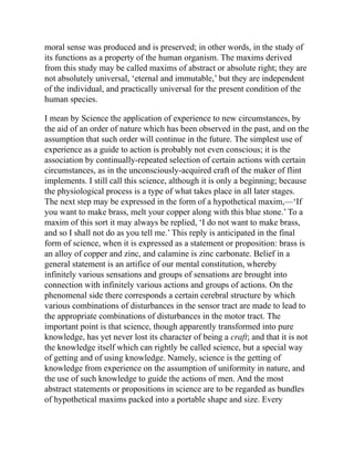 moral sense was produced and is preserved; in other words, in the study of
its functions as a property of the human organism. The maxims derived
from this study may be called maxims of abstract or absolute right; they are
not absolutely universal, ‘eternal and immutable,’ but they are independent
of the individual, and practically universal for the present condition of the
human species.
I mean by Science the application of experience to new circumstances, by
the aid of an order of nature which has been observed in the past, and on the
assumption that such order will continue in the future. The simplest use of
experience as a guide to action is probably not even conscious; it is the
association by continually-repeated selection of certain actions with certain
circumstances, as in the unconsciously-acquired craft of the maker of flint
implements. I still call this science, although it is only a beginning; because
the physiological process is a type of what takes place in all later stages.
The next step may be expressed in the form of a hypothetical maxim,—‘If
you want to make brass, melt your copper along with this blue stone.’ To a
maxim of this sort it may always be replied, ‘I do not want to make brass,
and so I shall not do as you tell me.’ This reply is anticipated in the final
form of science, when it is expressed as a statement or proposition: brass is
an alloy of copper and zinc, and calamine is zinc carbonate. Belief in a
general statement is an artifice of our mental constitution, whereby
infinitely various sensations and groups of sensations are brought into
connection with infinitely various actions and groups of actions. On the
phenomenal side there corresponds a certain cerebral structure by which
various combinations of disturbances in the sensor tract are made to lead to
the appropriate combinations of disturbances in the motor tract. The
important point is that science, though apparently transformed into pure
knowledge, has yet never lost its character of being a craft; and that it is not
the knowledge itself which can rightly be called science, but a special way
of getting and of using knowledge. Namely, science is the getting of
knowledge from experience on the assumption of uniformity in nature, and
the use of such knowledge to guide the actions of men. And the most
abstract statements or propositions in science are to be regarded as bundles
of hypothetical maxims packed into a portable shape and size. Every
 