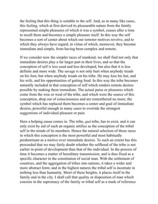 the feeling that this thing is suitable to the self. And, as in many like cases,
this feeling, which at first derived its pleasurable nature from the faintly
represented simple pleasures of which it was a symbol, ceases after a time
to recall them and becomes a simple pleasure itself. In this way the self
becomes a sort of center about which our remoter motives revolve, and to
which they always have regard; in virtue of which, moreover, they become
immediate and simple, from having been complex and remote.
If we consider now the simpler races of mankind, we shall find not only that
immediate desires play a far larger part in their lives, and so that the
conception of self is less used and less developed, but also that it is less
definite and more wide. The savage is not only hurt when anybody treads
on his foot, but when anybody treads on his tribe. He may lose his hut, and
his wife, and his opportunities of getting food. In this way the tribe becomes
naturally included in that conception of self which renders remote desires
possible by making them immediate. The actual pains or pleasures which
come from the woe or weal of the tribe, and which were the source of this
conception, drop out of consciousness and are remembered no more; the
symbol which has replaced them becomes a center and goal of immediate
desires, powerful enough in many cases to override the strongest
suggestions of individual pleasure or pain.
Here a helping cause comes in. The tribe, quâ tribe, has to exist, and it can
only exist by aid of such an organic artifice as the conception of the tribal
self in the minds of its members. Hence the natural selection of those races
in which this conception is the most powerful and most habitually
predominant as a motive over immediate desires. To such an extent has this
proceeded that we may fairly doubt whether the selfhood of the tribe is not
earlier in point of development than that of the individual. In the process of
time it becomes a matter of hereditary transmission, and is thus fixed as a
specific character in the constitution of social man. With the settlement of
countries, and the aggregation of tribes into nations, it takes a wider and
more abstract form; and in the highest natures the tribal self is incarnate in
nothing less than humanity. Short of these heights, it places itself in the
family and in the city. I shall call that quality or disposition of man which
consists in the supremacy of the family or tribal self as a mark of reference
 