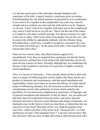 it is that the moral sense of the individual, though founded on the
experience of the tribe, is purely intuitive; conscience gives no reasons.
Notwithstanding this, the ethical maxims are presented to us as conditional;
if you want to live together in this complicated way, your ways must be
straight and not crooked, you must seek the truth and love no lie. Suppose
we answer, ‘I don’t want to live together with other men in this complicated
way; and so I shall not do as you tell me.’ That is not the end of the matter,
as it might be with other scientific precepts. For obvious reasons it is right
in this case to reply, ‘Then in the name of my people I do not like you,’ and
to express this dislike by appropriate methods. And the offender, being
descended from a social race, is unable to escape his conscience, the voice
of his tribal self which says, ‘In the name of the tribe, I hate myself for this
treason that I have done.’
There are two reasons, then, why ethical maxims appear to be
unconditional. First, they are acquired from experience not directly but by
tribal selection, and therefore in the mind of the individual they do not rest
upon the true reasons for them. Secondly, although they are conditional, the
absence of the condition in one born of a social race is rightly visited by
moral reprobation.
Ethics are based on Uniformity.—I have already observed that to deal with
men as a means of influencing their actions implies that these actions are a
product of character and circumstances; and that moral reprobation and
responsibility cannot exist unless we assume the efficacy of certain special
means of influencing character. It is not necessary to point out that such
considerations involve that uniformity of nature which underlies the
possibility of even unconscious adaptations to experience, of language, and
of general conceptions and statements. It may be asked, ‘Are you quite sure
that these observed uniformities between motive and action, between
character and motive, between social influence and change of character, are
absolutely exact in the form in which you state them, or indeed that they are
exact laws of any form? May there not be very slight divergences from
exact laws, which will allow of the action of an “uncaused will,” or of the
interference of some “extra-mundane force”?’ I am sure I do not know. But
this I do know: that our sense of right and wrong is derived from such order
 