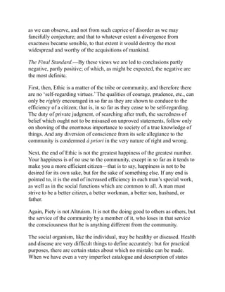 as we can observe, and not from such caprice of disorder as we may
fancifully conjecture; and that to whatever extent a divergence from
exactness became sensible, to that extent it would destroy the most
widespread and worthy of the acquisitions of mankind.
The Final Standard.—By these views we are led to conclusions partly
negative, partly positive; of which, as might be expected, the negative are
the most definite.
First, then, Ethic is a matter of the tribe or community, and therefore there
are no ‘self-regarding virtues.’ The qualities of courage, prudence, etc., can
only be rightly encouraged in so far as they are shown to conduce to the
efficiency of a citizen; that is, in so far as they cease to be self-regarding.
The duty of private judgment, of searching after truth, the sacredness of
belief which ought not to be misused on unproved statements, follow only
on showing of the enormous importance to society of a true knowledge of
things. And any diversion of conscience from its sole allegiance to the
community is condemned à priori in the very nature of right and wrong.
Next, the end of Ethic is not the greatest happiness of the greatest number.
Your happiness is of no use to the community, except in so far as it tends to
make you a more efficient citizen—that is to say, happiness is not to be
desired for its own sake, but for the sake of something else. If any end is
pointed to, it is the end of increased efficiency in each man’s special work,
as well as in the social functions which are common to all. A man must
strive to be a better citizen, a better workman, a better son, husband, or
father.
Again, Piety is not Altruism. It is not the doing good to others as others, but
the service of the community by a member of it, who loses in that service
the consciousness that he is anything different from the community.
The social organism, like the individual, may be healthy or diseased. Health
and disease are very difficult things to define accurately: but for practical
purposes, there are certain states about which no mistake can be made.
When we have even a very imperfect catalogue and description of states
 