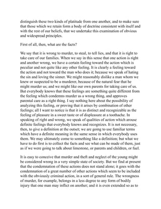 distinguish these two kinds of platitude from one another, and to make sure
that those which we retain form a body of doctrine consistent with itself and
with the rest of our beliefs, that we undertake this examination of obvious
and widespread principles.
First of all, then, what are the facts?
We say that it is wrong to murder, to steal, to tell lies, and that it is right to
take care of our families. When we say in this sense that one action is right
and another wrong, we have a certain feeling toward the action which is
peculiar and not quite like any other feeling. It is clearly a feeling toward
the action and not toward the man who does it; because we speak of hating
the sin and loving the sinner. We might reasonably dislike a man whom we
knew or suspected to be a murderer, because of the natural fear that he
might murder us; and we might like our own parents for taking care of us.
But everybody knows that these feelings are something quite different from
the feeling which condemns murder as a wrong thing, and approves
parental care as a right thing. I say nothing here about the possibility of
analyzing this feeling, or proving that it arises by combination of other
feelings; all I want to notice is that it is as distinct and recognizable as the
feeling of pleasure in a sweet taste or of displeasure at a toothache. In
speaking of right and wrong, we speak of qualities of action which arouse
definite feelings that everybody knows and recognizes. It is not necessary,
then, to give a definition at the outset; we are going to use familiar terms
which have a definite meaning in the same sense in which everybody uses
them. We may ultimately come to something like a definition; but what we
have to do first is to collect the facts and see what can be made of them, just
as if we were going to talk about limestone, or parents and children, or fuel.
It is easy to conceive that murder and theft and neglect of the young might
be considered wrong in a very simple state of society. But we find at present
that the condemnation of these actions does not stand alone; it goes with the
condemnation of a great number of other actions which seem to be included
with the obviously criminal action, in a sort of general rule. The wrongness
of murder, for example, belongs in a less degree to any form of bodily
injury that one man may inflict on another; and it is even extended so as to
 