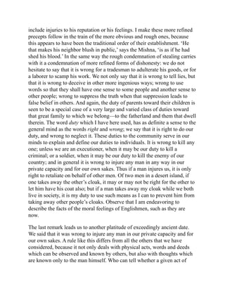 include injuries to his reputation or his feelings. I make these more refined
precepts follow in the train of the more obvious and rough ones, because
this appears to have been the traditional order of their establishment. ‘He
that makes his neighbor blush in public,’ says the Mishna, ‘is as if he had
shed his blood.’ In the same way the rough condemnation of stealing carries
with it a condemnation of more refined forms of dishonesty: we do not
hesitate to say that it is wrong for a tradesman to adulterate his goods, or for
a laborer to scamp his work. We not only say that it is wrong to tell lies, but
that it is wrong to deceive in other more ingenious ways; wrong to use
words so that they shall have one sense to some people and another sense to
other people; wrong to suppress the truth when that suppression leads to
false belief in others. And again, the duty of parents toward their children is
seen to be a special case of a very large and varied class of duties toward
that great family to which we belong—to the fatherland and them that dwell
therein. The word duty which I have here used, has as definite a sense to the
general mind as the words right and wrong; we say that it is right to do our
duty, and wrong to neglect it. These duties to the community serve in our
minds to explain and define our duties to individuals. It is wrong to kill any
one; unless we are an executioner, when it may be our duty to kill a
criminal; or a soldier, when it may be our duty to kill the enemy of our
country; and in general it is wrong to injure any man in any way in our
private capacity and for our own sakes. Thus if a man injures us, it is only
right to retaliate on behalf of other men. Of two men in a desert island, if
one takes away the other’s cloak, it may or may not be right for the other to
let him have his coat also; but if a man takes away my cloak while we both
live in society, it is my duty to use such means as I can to prevent him from
taking away other people’s cloaks. Observe that I am endeavoring to
describe the facts of the moral feelings of Englishmen, such as they are
now.
The last remark leads us to another platitude of exceedingly ancient date.
We said that it was wrong to injure any man in our private capacity and for
our own sakes. A rule like this differs from all the others that we have
considered, because it not only deals with physical acts, words and deeds
which can be observed and known by others, but also with thoughts which
are known only to the man himself. Who can tell whether a given act of
 