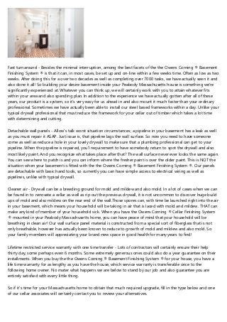 Fast turnaround - Besides the minimal interruption, among the best facets of the the Owens Corning ® Basement
Finishing System ® is that it can, in most cases, be set up and on-line within a few weeks time. Often as low as two
weeks. After doing this for a over two decades as well as completing over 7000 tasks, we have actually seen it and
also done it all! So building your desire basement inside your Peabody Massachusetts house is something we're
significantly experienced at. Whatever you can think up, we will certainly work with you to attain whatever fits
within your area and also spending plan. In addition to the experience we have actually gotten after all of these
years, our product is a system, so it's very easy for us ahead in and also mount it much faster than your ordinary
professional. Sometimes we have actually been able to install our steel based frameworks within a day. Unlike your
typical drywall professional that must reduce the framework for your cellar out of timber which takes a lot time
with determining and cutting.
Detachable wall panels - Allow's talk worst situation circumstances; a pipeline in your basement has a leak as well
as you must repair it ASAP. Just issue is, that pipeline lags the wall surface. So now you need to have someone
come as well as reduce a hole in your lovely drywall to make sure that a plumbing professional can get to your
pipeline. When the pipeline is repaired, you'l requirement to have somebody return to spot the drywall and also
most likely paint. And you recognize what takes place after that? The wall surface never ever looks the same again.
You can see where to patch is and you can inform where the fresher paint is over the older paint. This is NOT the
situation when your basement is fitted with the the Owens Corning ® Basement Finishing System ®. Our panels
are detachable with basic hand tools, so currently you can have simple access to electrical wiring as well as
pipelines, unlike with typical drywall.
Cleaner air - Drywall can be a breeding ground for mold and mildew and also mold. In a lot of cases when we can
be found in to renovate a cellar as well as rip out the previous drywall, it is not uncommon to discover huge build
ups of mold and also mildew on the rear end of the wall.Those spores can, with time be launched right into the air
in your basement, which means your household will be taking in air that is laced with mold and mildew. THAT can
make any kind of member of your household sick. When you have the Owens Corning ® Cellar Finishing System
® mounted in your Peabody Massachusetts home, you can have peace of mind that your household will be
breathing in clean air! Our wall surface panel material is constructed from a special sort of fiberglass that is not
only breathable, however has actually been known to reduce to growth of mold and mildew and also mold. So
your family members will appreciating your brand-new space in good health for many years to find!
Lifetime restricted service warranty with one time transfer - Lots of contractors will certainly ensure their help
thirty day, some perhaps even 6 months. Some extremely generous ones could also do a year guarantee on their
installments. When you buy the the Owens Corning ® Basement Finishing System ® for your house, you have a
life time warranty for as lengthy as you have the house, which service warranty is transferable once to the
following home owner. No mater what happens we are below to stand by our job and also guarantee you are
entirely satisfied with every little thing.
So if it's time for your Massachusetts home to obtain that much required upgrade, fill in the type below and one
of our cellar associates will certainly contact you to review your alternatives.
 