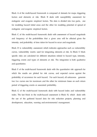 Black A of the multi-hazard framework is composed of datasets for maps, triggering
factors and elements at risk. Block B deals with susceptibility assessment for
endogenic and exogenic empirical factors. The data is divided into two parts, one
for modeling hazard initial areas and the other for modeling potential of spread of
endogenic and exogenic empirical factors.
Block C of the multi-hazard framework deals with assessment of hazard magnitude
and frequency of the probabilities that a given area will be affected given the
intensity and probability of time taken for hazard to occur and magnitude.
Block D is vulnerability assessment which indicates approaches such as vulnerability
curves, vulnerability matrix used for integrating elements at risk. In Block E block
specific risks are calculated for different situations related to hazard type, intensity,
triggering events and types of elements at risk. The integration is both qualitative
and quantitative.
Block F of the multi-hazard framework deals with the quantitative risk approach for
which the results are plotted for risk curves, and expected curves against the
probability of occurrence for each hazard. For each hazard, all unknowns generate
two loss curves one for maximum and the other for minimum losses on each return
period of triggering events or associated probability.
Block G of the multi-hazard framework deals with hazard index and vulnerability
index. The last block in the multi-hazard assessment is Block H, which deals with
the use of the gathered hazard data for risk reduction projects, planning and
development, education, warning and environmental management.
 